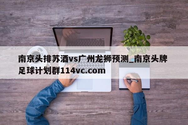 南京头排苏酒vs广州龙狮预测_南京头牌 足球计划群114vc.com 