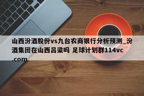 山西汾酒股份vs九台农商银行分析预测_汾酒集团在山西吕梁吗 足球计划群114vc.com 