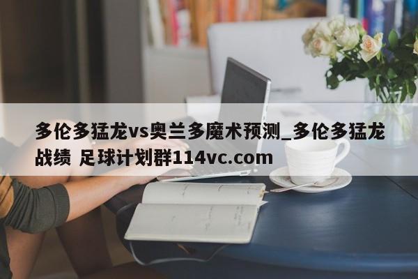 多伦多猛龙vs奥兰多魔术预测_多伦多猛龙战绩 足球计划群114vc.com 