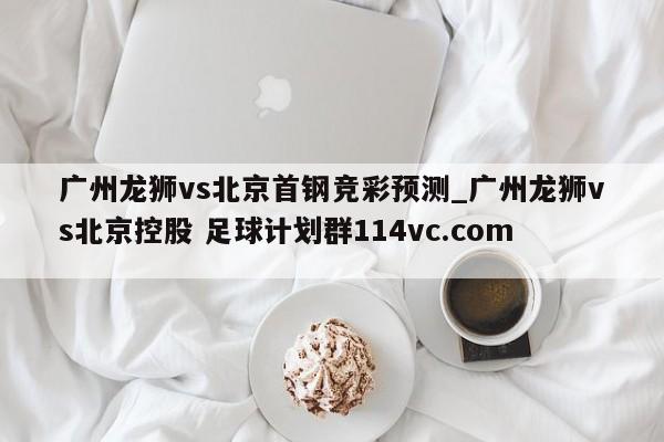 广州龙狮vs北京首钢竞彩预测_广州龙狮vs北京控股 足球计划群114vc.com 