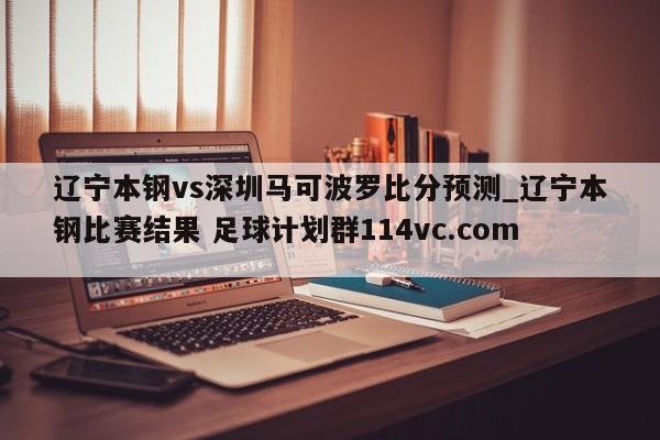 辽宁本钢vs深圳马可波罗比分预测_辽宁本钢比赛结果 足球计划群114vc.com 