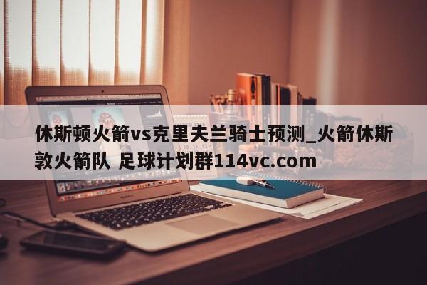 休斯顿火箭vs克里夫兰骑士预测_火箭休斯敦火箭队 足球计划群114vc.com 