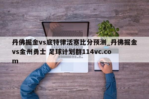 丹佛掘金vs底特律活塞比分预测_丹佛掘金vs金州勇士 足球计划群114vc.com 