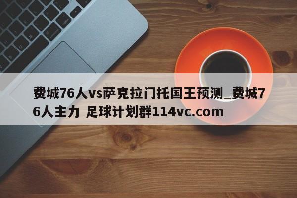 费城76人vs萨克拉门托国王预测_费城76人主力 足球计划群114vc.com 