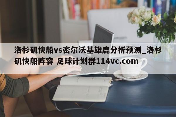 洛杉矶快船vs密尔沃基雄鹿分析预测_洛杉矶快船阵容 足球计划群114vc.com 