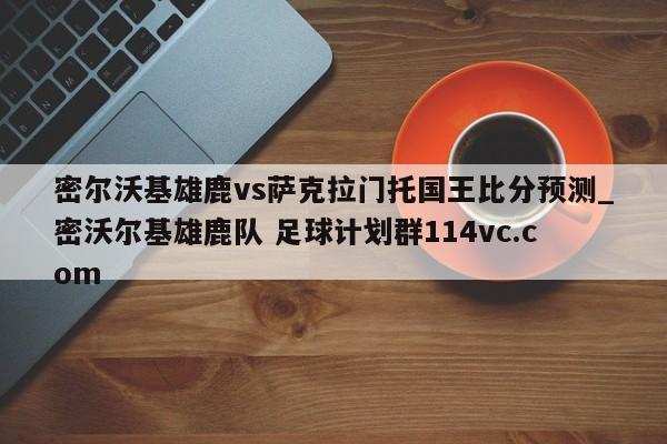 密尔沃基雄鹿vs萨克拉门托国王比分预测_密沃尔基雄鹿队 足球计划群114vc.com 