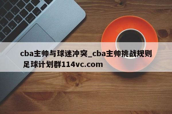 cba主帅与球迷冲突_cba主帅挑战规则 足球计划群114vc.com 