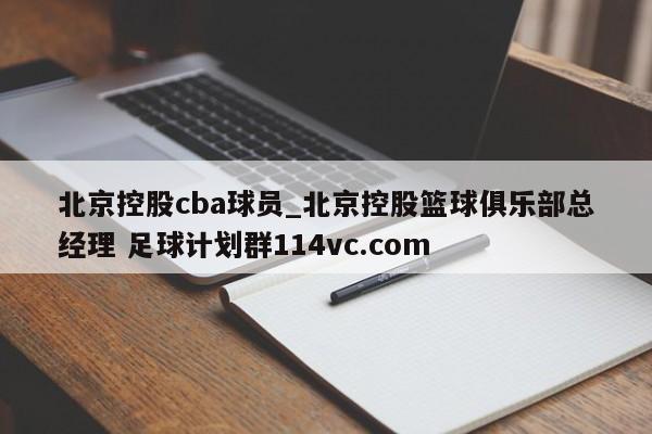 北京控股cba球员_北京控股篮球俱乐部总经理 足球计划群114vc.com 