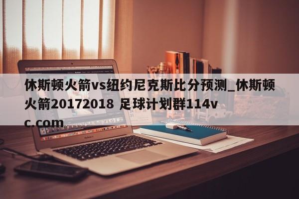 休斯顿火箭vs纽约尼克斯比分预测_休斯顿火箭20172018 足球计划群114vc.com 