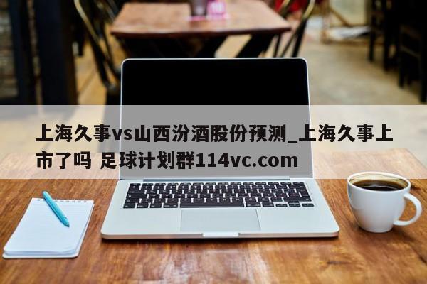 上海久事vs山西汾酒股份预测_上海久事上市了吗 足球计划群114vc.com 